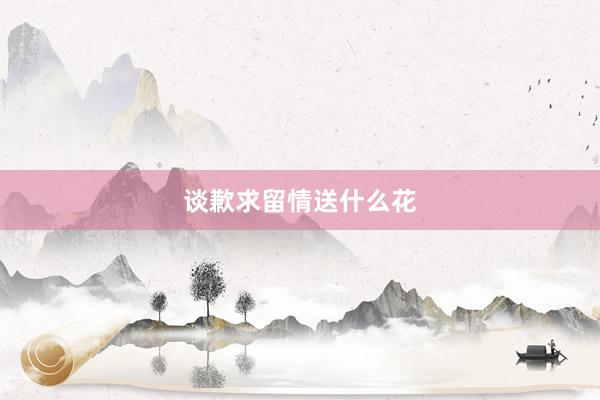 谈歉求留情送什么花